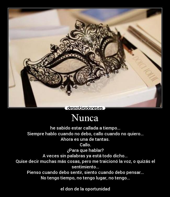 Nunca - he sabido estar callada a tiempo...
Siempre hablo cuando no debo, callo cuando no quiero...
Ahora es una de tantas.
Callo.
¿Para que hablar?
A veces sin palabras ya está todo dicho...
Quise decir muchas más cosas, pero me traicionó la voz, o quizás el sentimiento...
Pienso cuando debo sentir, siento cuando debo pensar...
No tengo tiempo, no tengo lugar, no tengo...
el don de la oportunidad
