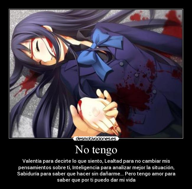 No tengo - Valentía para decirte lo que siento, Lealtad para no cambiar mis
pensamientos sobre ti, Inteligencia para analizar mejor la situación,
Sabiduría para saber que hacer sin dañarme... Pero tengo amor para
saber que por ti puedo dar mi vida
