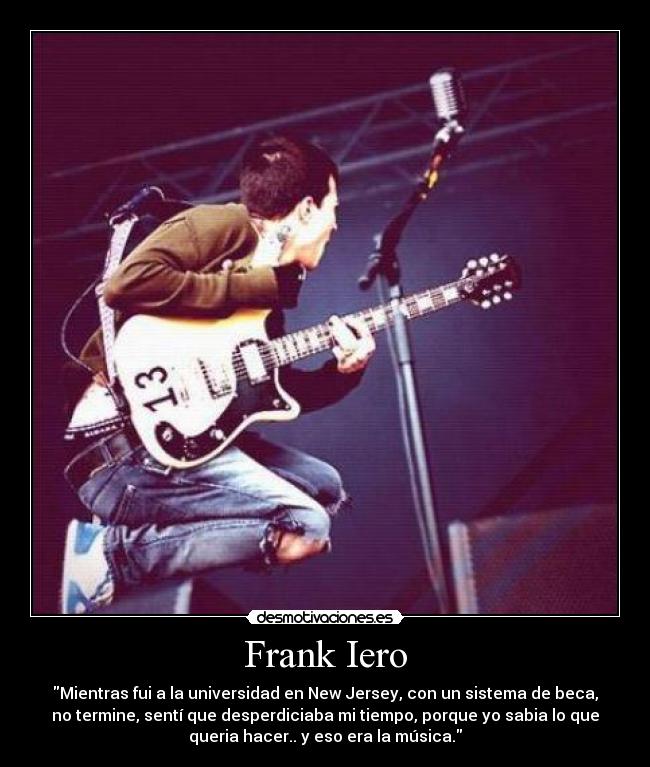 Frank Iero - Mientras fui a la universidad en New Jersey, con un sistema de beca,
no termine, sentí que desperdiciaba mi tiempo, porque yo sabia lo que
queria hacer.. y eso era la música.
