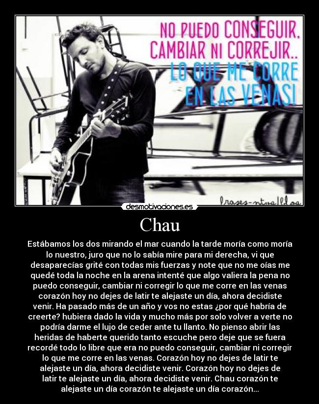Chau - Estábamos los dos mirando el mar cuando la tarde moría como moría
lo nuestro, juro que no lo sabía mire para mi derecha, vi que
desaparecías grité con todas mis fuerzas y note que no me oías me
quedé toda la noche en la arena intenté que algo valiera la pena no
puedo conseguir, cambiar ni corregir lo que me corre en las venas
corazón hoy no dejes de latir te alejaste un día, ahora decidiste
venir. Ha pasado más de un año y vos no estas ¿por qué habría de
creerte? hubiera dado la vida y mucho más por solo volver a verte no
podría darme el lujo de ceder ante tu llanto. No pienso abrir las
heridas de haberte querido tanto escuche pero deje que se fuera
recordé todo lo libre que era no puedo conseguir, cambiar ni corregir
lo que me corre en las venas. Corazón hoy no dejes de latir te
alejaste un día, ahora decidiste venir. Corazón hoy no dejes de
latir te alejaste un día, ahora decidiste venir. Chau corazón te
alejaste un día corazón te alejaste un día corazón...