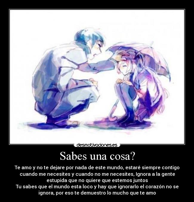 Sabes una cosa? - Te amo y no te dejare por nada de este mundo, estaré siempre contigo
cuando me necesites y cuando no me necesites, Ignora a la gente
estupida que no quiere que estemos juntos
Tu sabes que el mundo esta loco y hay que ignorarlo el corazón no se
ignora, por eso te demuestro lo mucho que te amo