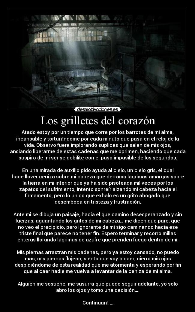 Los grilletes del corazón - Atado estoy por un tiempo que corre por los barrotes de mi alma,
incansable y torturándome por cada minuto que pasa en el reloj de la
vida. Observo fuera implorando suplicas que salen de mis ojos,
ansiando liberarme de estas cadenas que me oprimen, haciendo que cada
suspiro de mi ser se debilite con el paso impasible de los segundos.
En una mirada de auxilio pido ayuda al cielo, un cielo gris, el cual
hace llover ceniza sobre mi cabeza que derrama lágrimas amargas sobre
la tierra en mi interior que ya ha sido pisoteada mil veces por los
zapatos del sufrimiento, intento sonreír alzando mi cabeza hacia el
firmamento, pero lo único que exhalo es un grito ahogado que
desemboca en tristeza y frustración.
Ante mi se dibuja un paisaje, hacia el que camino desesperanzado y sin
fuerzas, aguantando los gritos de mi cabeza… me dicen que pare, que
no veo el precipicio, pero ignorante de mi sigo caminando hacia ese
triste final que parece no tener fin. Espero terminar y recorro millas
enteras llorando lágrimas de azufre que prenden fuego dentro de mí.
Mis piernas arrastran mis cadenas, pero ya estoy cansado, no puedo
más, mis piernas flojean, siento que voy a caer, cierro mis ojos
despidiéndome de esta realidad que me atormenta y esperando por fin
que al caer nadie me vuelva a levantar de la ceniza de mi alma.
Alguien me sostiene, me susurra que puedo seguir adelante, yo solo
abro los ojos y tomo una decisión….
Continuará ...
