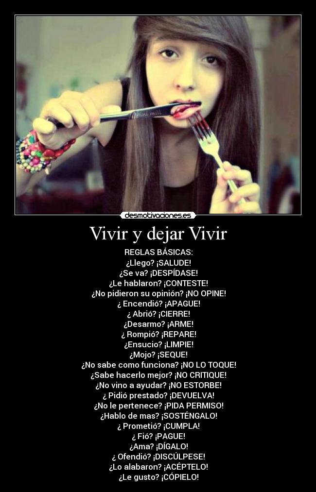 Vivir y dejar Vivir - REGLAS BÁSICAS:
¿Llego? ¡SALUDE!
¿Se va? ¡DESPÍDASE!
¿Le hablaron? ¡CONTESTE!
¿No pidieron su opinión? ¡NO OPINE!
¿ Encendió? ¡APAGUE!
¿ Abrió? ¡CIERRE!
¿Desarmo? ¡ARME!
¿ Rompió? ¡REPARE!
¿Ensucio? ¡LIMPIE!
¿Mojo? ¡SEQUE!
¿No sabe como funciona? ¡NO LO TOQUE!
¿Sabe hacerlo mejor? ¡NO CRITIQUE!
¿No vino a ayudar? ¡NO ESTORBE!
¿ Pidió prestado? ¡DEVUELVA!
¿No le pertenece? ¡PIDA PERMISO!
¿Hablo de mas? ¡SOSTÉNGALO!
¿ Prometió? ¡CUMPLA!
¿ Fió? ¡PAGUE!
¿Ama? ¡DÍGALO!
¿ Ofendió? ¡DISCÚLPESE!
¿Lo alabaron? ¡ACÉPTELO!
¿Le gusto? ¡CÓPIELO!