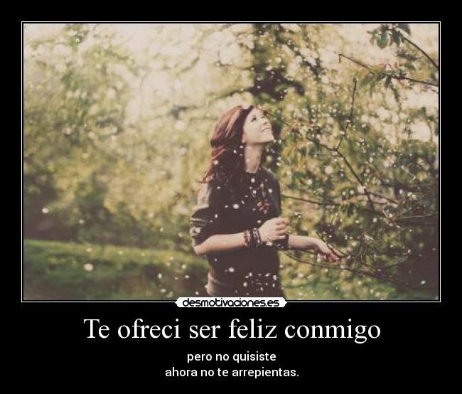 Te ofreci ser feliz conmigo - pero no quisiste
ahora no te arrepientas.