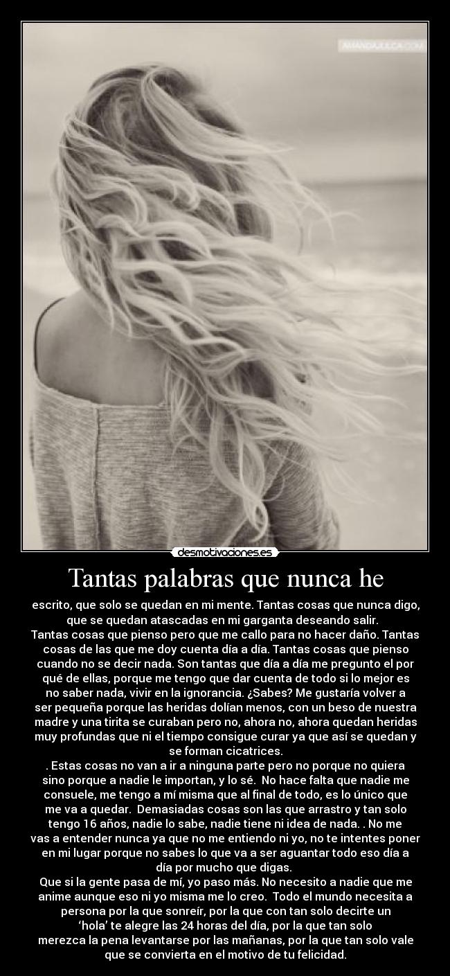 Tantas palabras que nunca he - escrito, que solo se quedan en mi mente. Tantas cosas que nunca digo,
que se quedan atascadas en mi garganta deseando salir.
Tantas cosas que pienso pero que me callo para no hacer daño. Tantas
cosas de las que me doy cuenta día a día. Tantas cosas que pienso
cuando no se decir nada. Son tantas que día a día me pregunto el por
qué de ellas, porque me tengo que dar cuenta de todo si lo mejor es
no saber nada, vivir en la ignorancia. ¿Sabes? Me gustaría volver a
ser pequeña porque las heridas dolían menos, con un beso de nuestra
madre y una tirita se curaban pero no, ahora no, ahora quedan heridas
muy profundas que ni el tiempo consigue curar ya que así se quedan y
se forman cicatrices.
. Estas cosas no van a ir a ninguna parte pero no porque no quiera
sino porque a nadie le importan, y lo sé. No hace falta que nadie me
consuele, me tengo a mí misma que al final de todo, es lo único que
me va a quedar. Demasiadas cosas son las que arrastro y tan solo
tengo 16 años, nadie lo sabe, nadie tiene ni idea de nada. . No me
vas a entender nunca ya que no me entiendo ni yo, no te intentes poner
en mi lugar porque no sabes lo que va a ser aguantar todo eso día a
día por mucho que digas.
Que si la gente pasa de mí, yo paso más. No necesito a nadie que me
anime aunque eso ni yo misma me lo creo. Todo el mundo necesita a
persona por la que sonreír, por la que con tan solo decirte un
‘hola’ te alegre las 24 horas del día, por la que tan solo
merezca la pena levantarse por las mañanas, por la que tan solo vale
que se convierta en el motivo de tu felicidad.