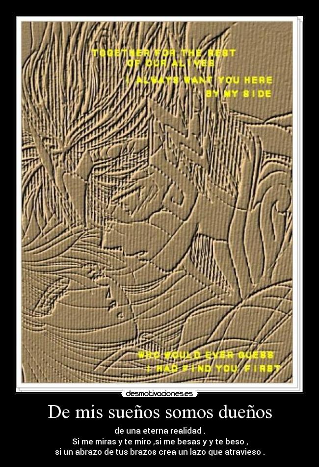 De mis sueños somos dueños - de una eterna realidad .
Si me miras y te miro ,si me besas y y te beso ,
si un abrazo de tus brazos crea un lazo que atravieso .