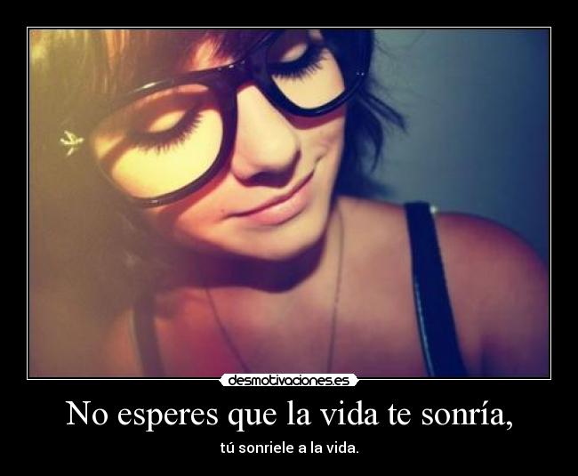 No esperes que la vida te sonría, - tú sonriele a la vida.