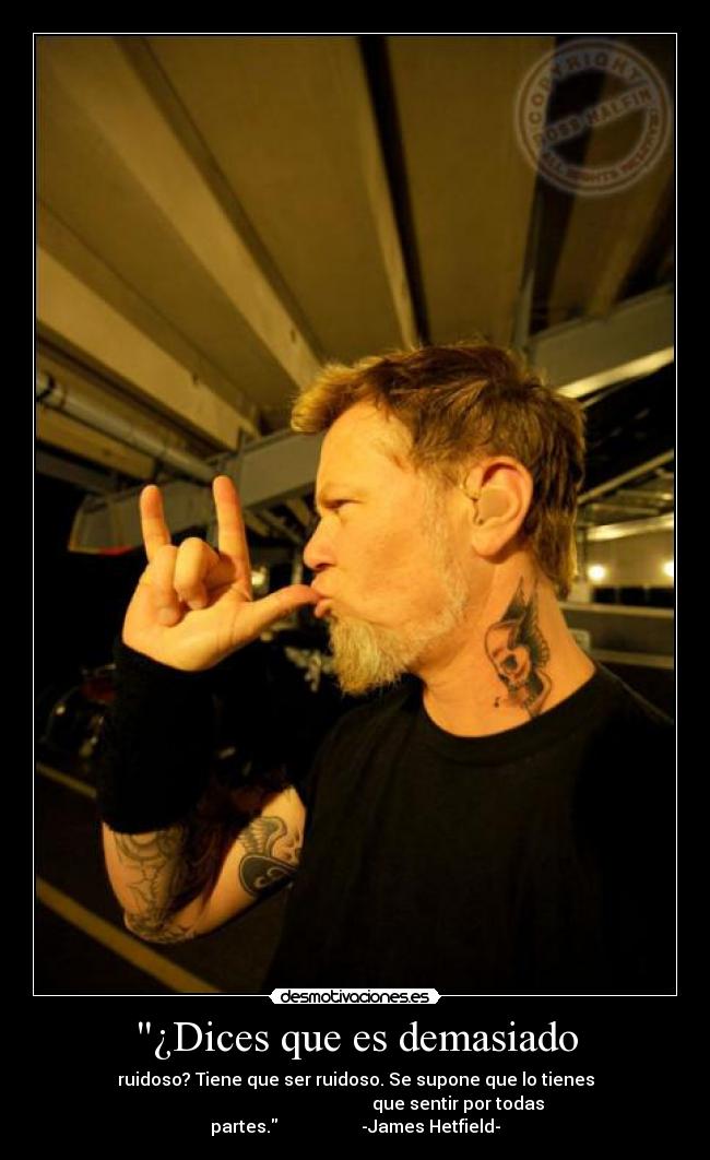 ¿Dices que es demasiado - ruidoso? Tiene que ser ruidoso. Se supone que lo tienes
que sentir por todas partes. -James Hetfield-