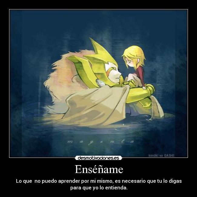 Enséñame - Lo que no puedo aprender por mi mismo, es necesario que tu lo digas
para que yo lo entienda.