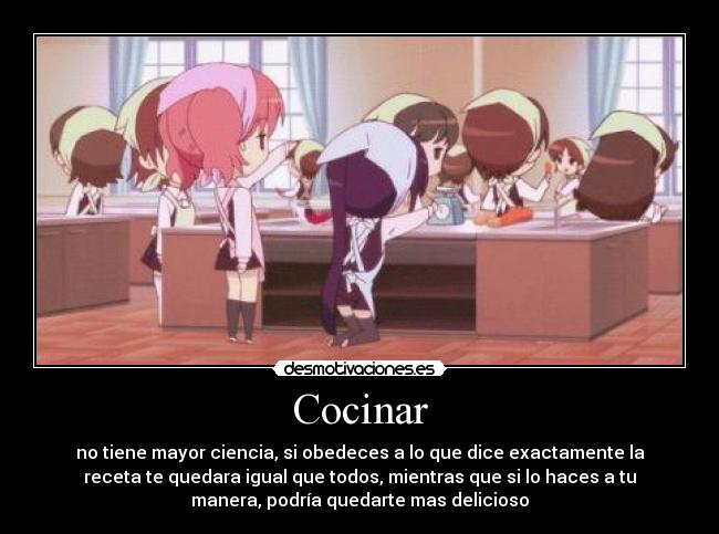 Cocinar - no tiene mayor ciencia, si obedeces a lo que dice exactamente la
receta te quedara igual que todos, mientras que si lo haces a tu
manera, podría quedarte mas delicioso