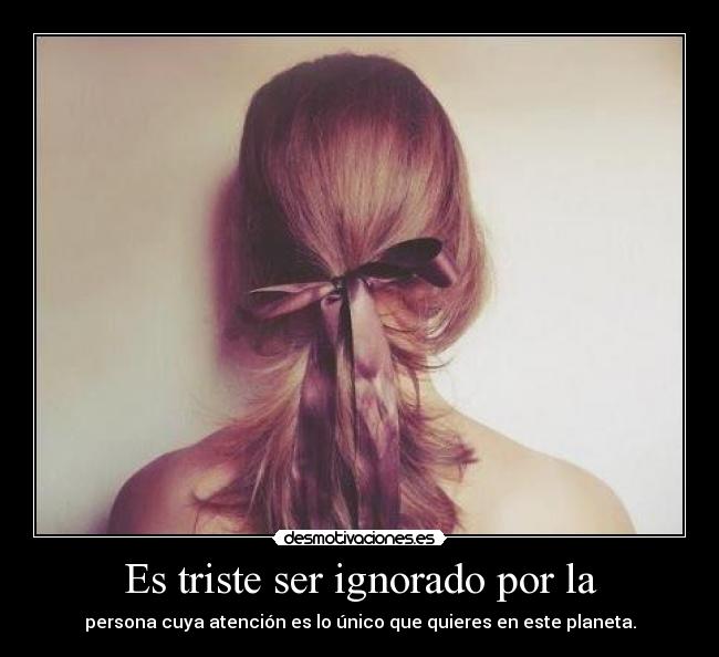 Es triste ser ignorado por la - persona cuya atención es lo único que quieres en este planeta.