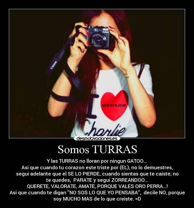 Somos TURRAS - Y las TURRAS no lloran por ningun GATOO...
Asi que cuando tu corazon este triste por (EL), no lo demuestres,
segui adelante que el SE LO PIERDE, cuando sientas que te caiste; no
te quedes, PARATE y segui ZORREANDOO...
QUERETE, VALORATE, AMATE, PORQUE VALES ORO PERRA...!
Asi que cuando te digan NO SOS LO QUE YO PENSABA, decile NO, porque
soy MUCHO MAS de lo que creiste. =D