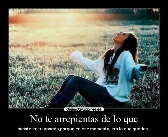 No te arrepientas de lo que - hiciste en tu pasado,porque en ese momento, era lo que querías...
