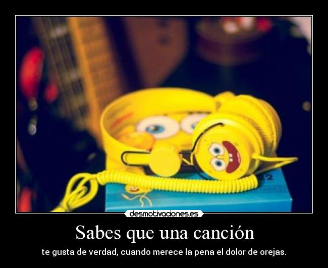 Sabes que una canción - te gusta de verdad, cuando merece la pena el dolor de orejas.