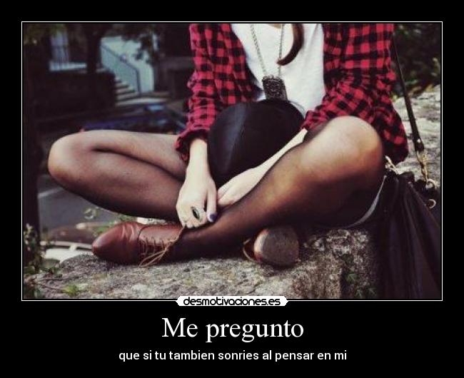 Me pregunto - que si tu tambien sonries al pensar en mi