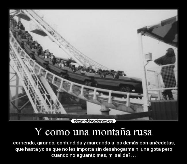 Y como una montaña rusa - corriendo, girando, confundida y mareando a los demás con anécdotas,
que hasta yo se que no les importa sin desahogarme ni una gota pero
cuando no aguanto mas, mi salida?. . .