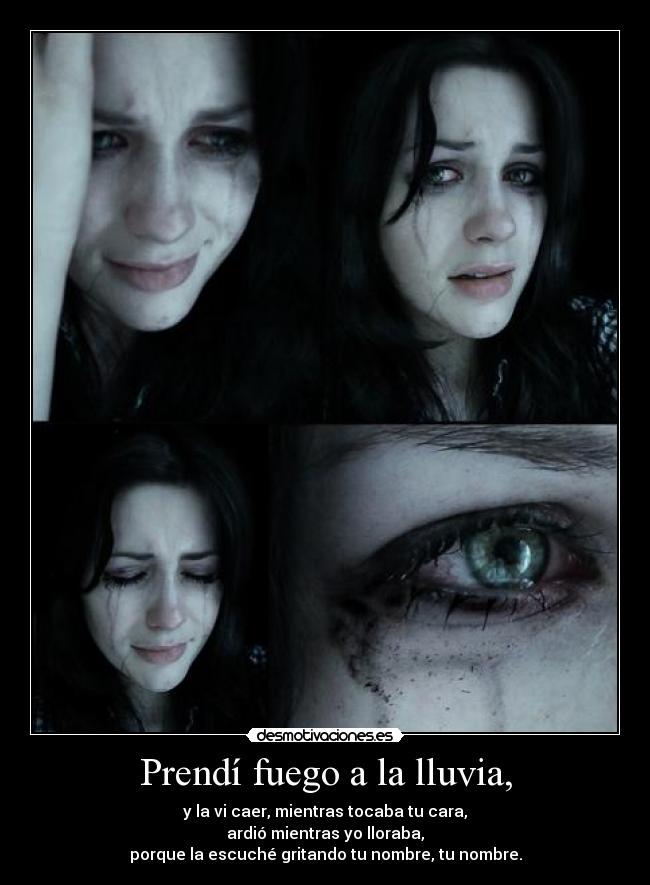 Prendí fuego a la lluvia, - y la vi caer, mientras tocaba tu cara,
ardió mientras yo lloraba,
porque la escuché gritando tu nombre, tu nombre.