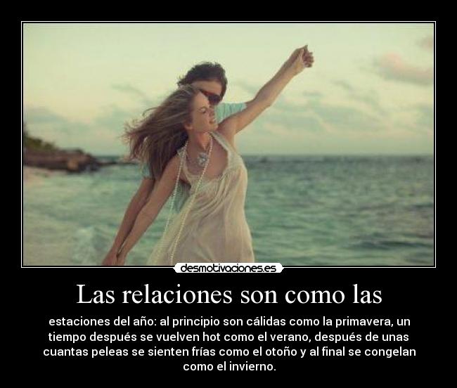 Las relaciones son como las - estaciones del año: al principio son cálidas como la primavera, un
tiempo después se vuelven hot como el verano, después de unas
cuantas peleas se sienten frías como el otoño y al final se congelan
como el invierno.