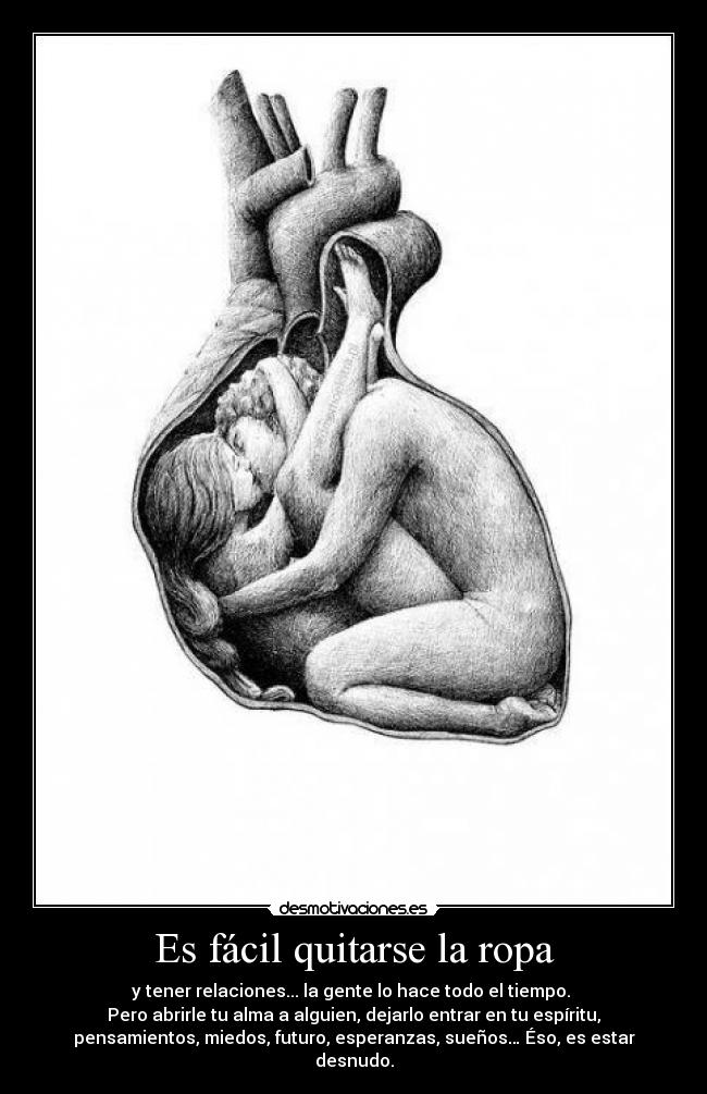 Es fácil quitarse la ropa - y tener relaciones... la gente lo hace todo el tiempo.
Pero abrirle tu alma a alguien, dejarlo entrar en tu espíritu,
pensamientos, miedos, futuro, esperanzas, sueños… Éso, es estar
desnudo.