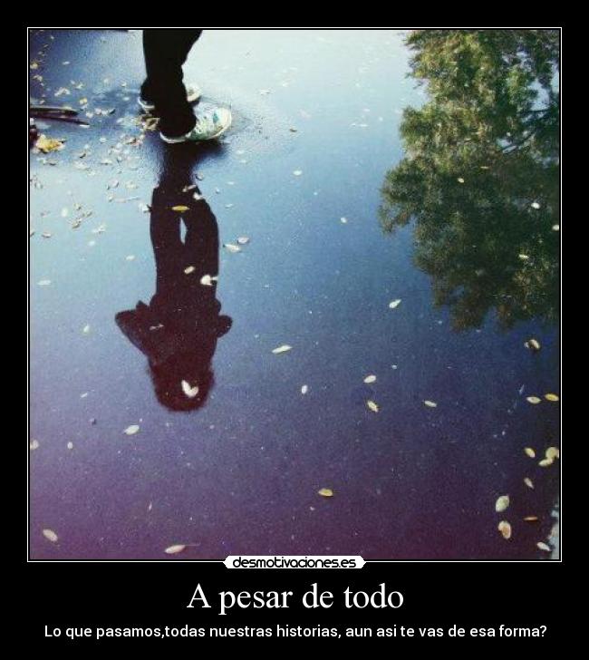 A pesar de todo - Lo que pasamos,todas nuestras historias, aun asi te vas de esa forma?
