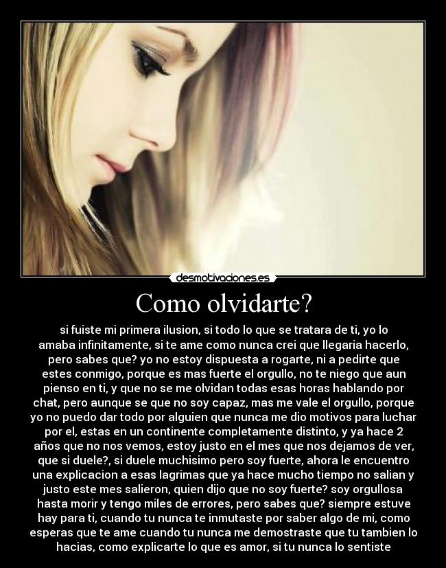 Como olvidarte? - si fuiste mi primera ilusion, si todo lo que se tratara de ti, yo lo
amaba infinitamente, si te ame como nunca crei que llegaria hacerlo,
pero sabes que? yo no estoy dispuesta a rogarte, ni a pedirte que
estes conmigo, porque es mas fuerte el orgullo, no te niego que aun
pienso en ti, y que no se me olvidan todas esas horas hablando por
chat, pero aunque se que no soy capaz, mas me vale el orgullo, porque
yo no puedo dar todo por alguien que nunca me dio motivos para luchar
por el, estas en un continente completamente distinto, y ya hace 2
años que no nos vemos, estoy justo en el mes que nos dejamos de ver,
que si duele?, si duele muchisimo pero soy fuerte, ahora le encuentro
una explicacion a esas lagrimas que ya hace mucho tiempo no salian y
justo este mes salieron, quien dijo que no soy fuerte? soy orgullosa
hasta morir y tengo miles de errores, pero sabes que? siempre estuve
hay para ti, cuando tu nunca te inmutaste por saber algo de mi, como
esperas que te ame cuando tu nunca me demostraste que tu tambien lo
hacias, como explicarte lo que es amor, si tu nunca lo sentiste