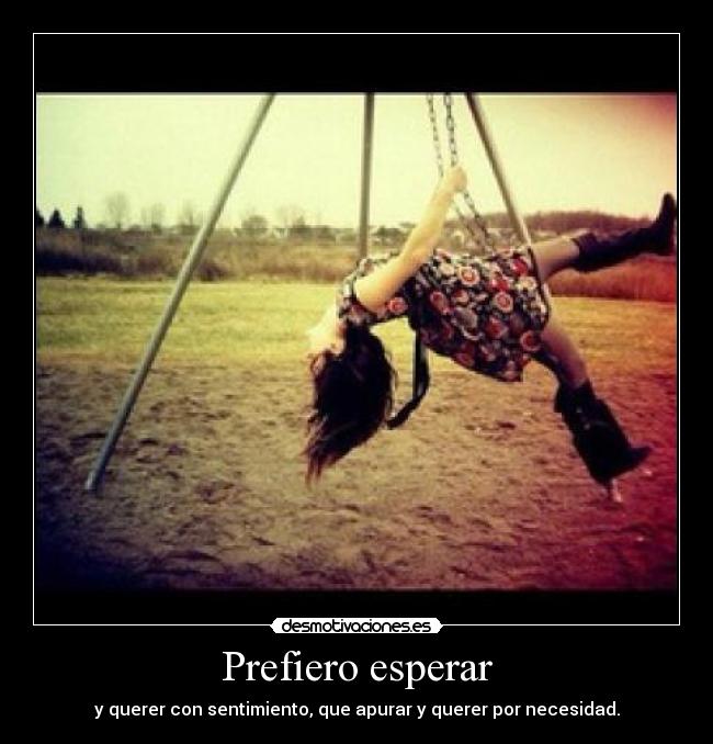 Prefiero esperar - y querer con sentimiento, que apurar y querer por necesidad.