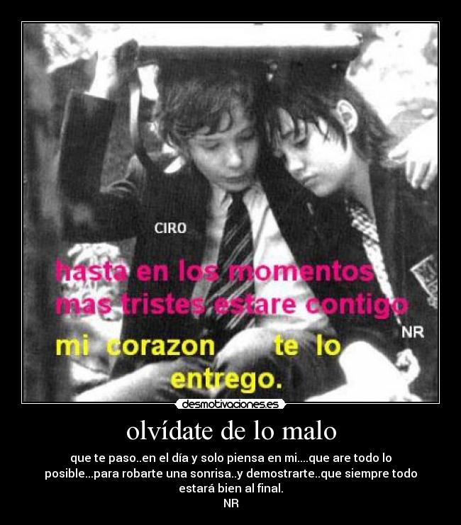 olvídate de lo malo - que te paso..en el día y solo piensa en mi....que are todo lo
posible...para robarte una sonrisa..y demostrarte..que siempre todo
estará bien al final.
NR