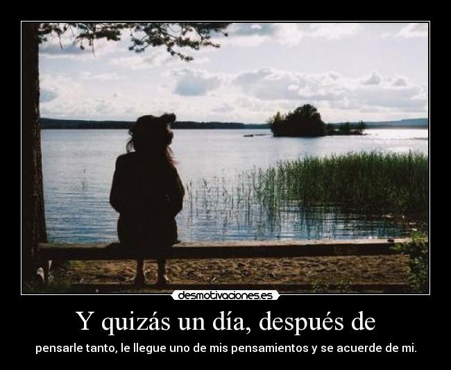 Y quizás un día, después de - pensarle tanto, le llegue uno de mis pensamientos y se acuerde de mi.