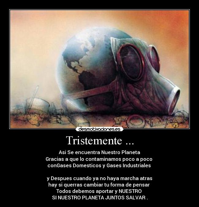 Tristemente ... - Asi Se encuentra Nuestro Planeta
Gracias a que lo contaminamos poco a poco
conGases Domesticos y Gases Industriales
y Despues cuando ya no haya marcha atras
hay si querras cambiar tu forma de pensar
Todos debemos aportar y NUESTRO
SI NUESTRO PLANETA JUNTOS SALVAR .