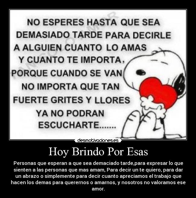Hoy Brindo Por Esas - Personas que esperan a que sea demaciado tarde,para expresar lo que
sienten a las personas que mas amam, Para decir un te quiero, para dar
un abrazo o simplemente para decir cuanto apreciamos el trabajo que
hacen los demas para querernos o amarnos, y nosotros no valoramos ese
amor.