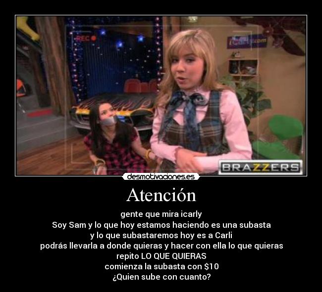 Atención - gente que mira icarly
Soy Sam y lo que hoy estamos haciendo es una subasta
y lo que subastaremos hoy es a Carli
podrás llevarla a donde quieras y hacer con ella lo que quieras
repito LO QUE QUIERAS
comienza la subasta con $10
¿Quien sube con cuanto?
