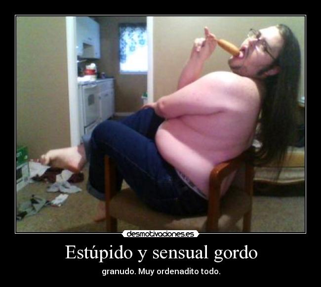 Estúpido y sensual gordo - granudo. Muy ordenadito todo.
