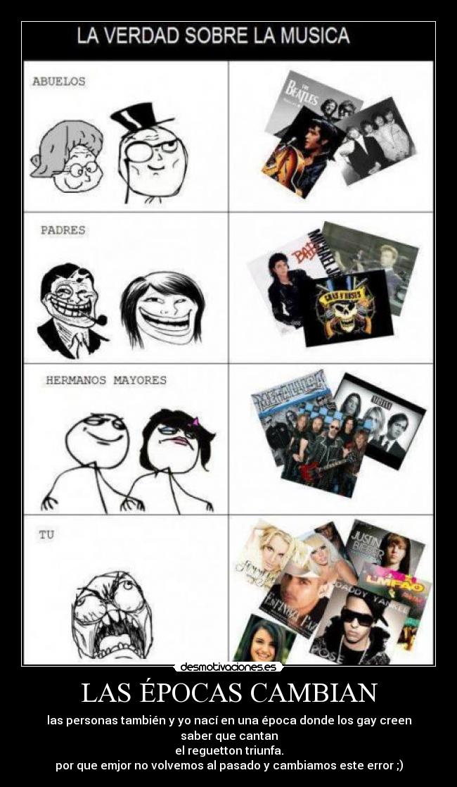 LAS ÉPOCAS CAMBIAN - las personas también y yo nací en una época donde los gay creen saber que cantan
el reguetton triunfa.
por que emjor no volvemos al pasado y cambiamos este error ;)