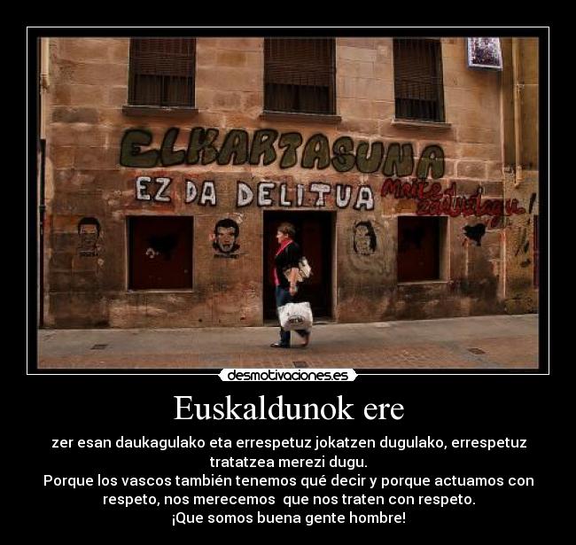 Euskaldunok ere - zer esan daukagulako eta errespetuz jokatzen dugulako, errespetuz
tratatzea merezi dugu.
Porque los vascos también tenemos qué decir y porque actuamos con
respeto, nos merecemos  que nos traten con respeto.
¡Que somos buena gente hombre!