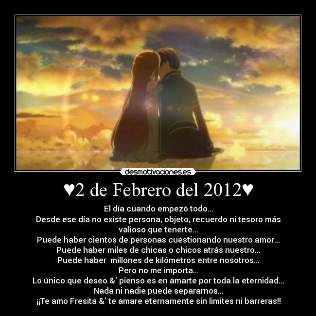 ♥2 de Febrero del 2012♥ - El día cuando empezó todo...
Desde ese día no existe persona, objeto, recuerdo ni tesoro más valioso que tenerte...
Puede haber cientos de personas cuestionando nuestro amor...
Puede haber miles de chicas o chicos atrás nuestro...
Puede haber  millones de kilómetros entre nosotros...
Pero no me importa...
Lo único que deseo & pienso es en amarte por toda la eternidad...
Nada ni nadie puede separarnos...
¡¡Te amo Fresita & te amare eternamente sin limites ni barreras!!