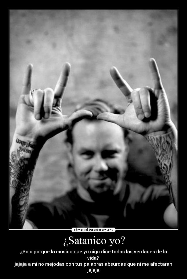 ¿Satanico yo? - ¿Solo porque la musica que yo oigo dice todas las verdades de la vida?
jajaja a mi no mejodas con tus palabras absurdas que ni me afectaran jajaja