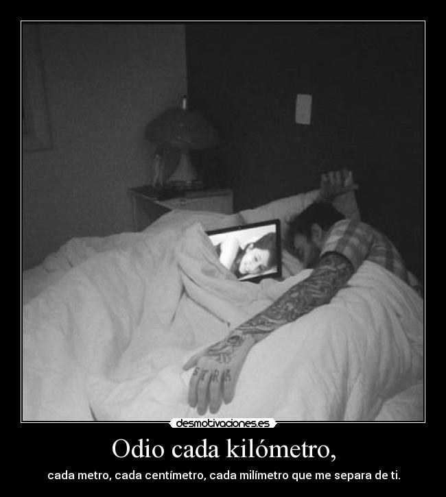 Odio cada kilómetro, - cada metro, cada centímetro, cada milímetro que me separa de ti.