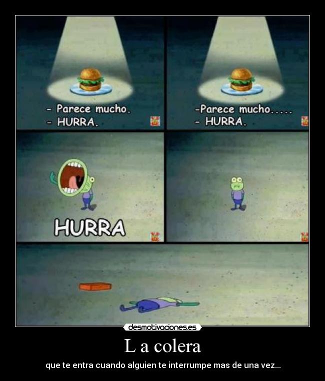 L a colera - que te entra cuando alguien te interrumpe mas de una vez...