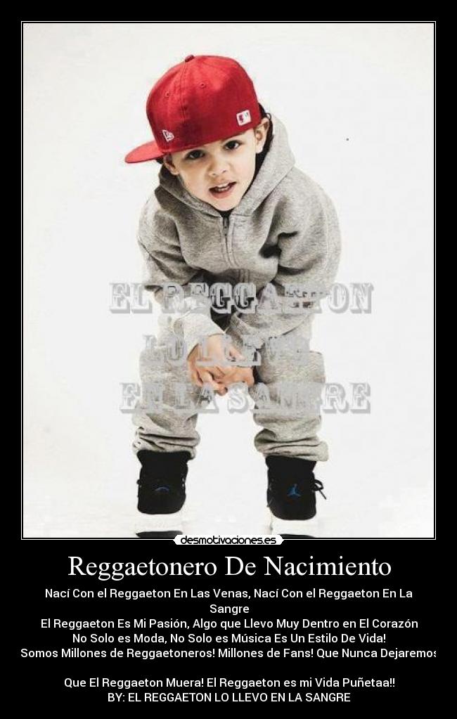 Reggaetonero De Nacimiento - Nací Con el Reggaeton En Las Venas, Nací Con el Reggaeton En La Sangre
El Reggaeton Es Mi Pasión, Algo que Llevo Muy Dentro en El Corazón
No Solo es Moda, No Solo es Música Es Un Estilo De Vida!
Somos Millones de Reggaetoneros! Millones de Fans! Que Nunca Dejaremos
Que El Reggaeton Muera! El Reggaeton es mi Vida Puñetaa!!
BY: EL REGGAETON LO LLEVO EN LA SANGRE