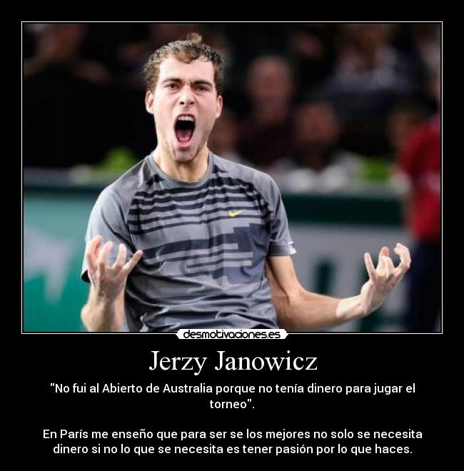 Jerzy Janowicz - No fui al Abierto de Australia porque no tenía dinero para jugar el
torneo.
En París me enseño que para ser se los mejores no solo se necesita
dinero si no lo que se necesita es tener pasión por lo que haces.