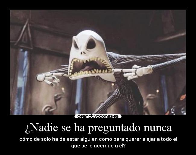 ¿Nadie se ha preguntado nunca - cómo de solo ha de estar alguien como para querer alejar a todo el
que se le acerque a él?