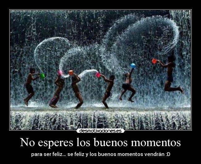 No esperes los buenos momentos - para ser feliz… se feliz y los buenos momentos vendrán :D