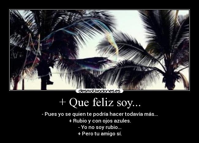 + Que feliz soy... - - Pues yo se quien te podría hacer todavía más...
+ Rubio y con ojos azules.
- Yo no soy rubio...
+ Pero tu amigo sí.