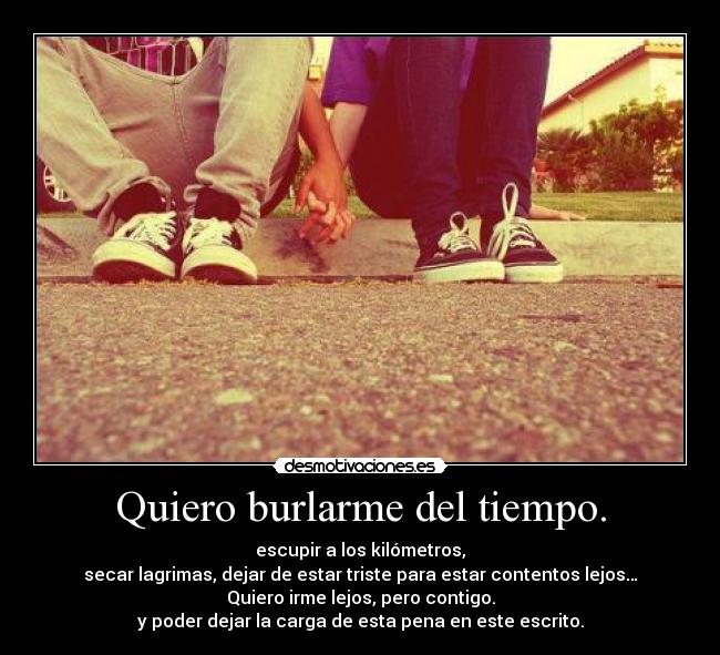 Quiero burlarme del tiempo. - escupir a los kilómetros,
secar lagrimas, dejar de estar triste para estar contentos lejos…
Quiero irme lejos, pero contigo.
y poder dejar la carga de esta pena en este escrito.