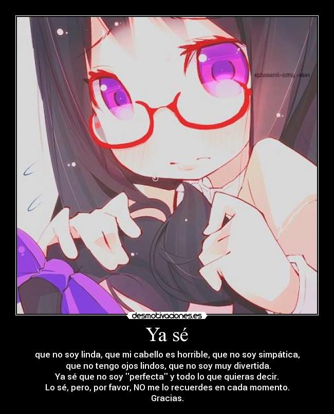 Ya sé - que no soy linda, que mi cabello es horrible, que no soy simpática,
que no tengo ojos lindos, que no soy muy divertida.
Ya sé que no soy perfecta y todo lo que quieras decir.
Lo sé, pero, por favor, NO me lo recuerdes en cada momento.
Gracias.