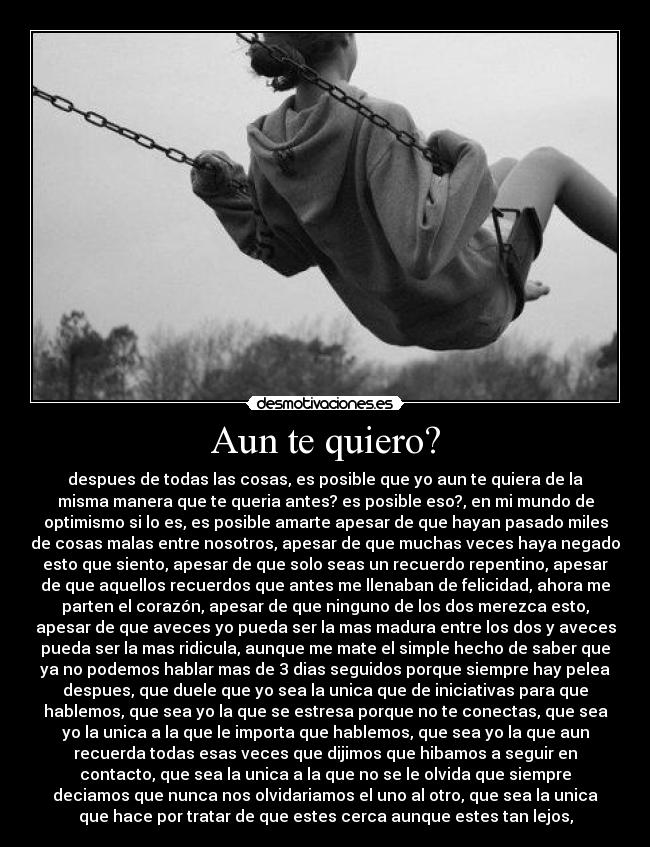 Aun te quiero? - despues de todas las cosas, es posible que yo aun te quiera de la
misma manera que te queria antes? es posible eso?, en mi mundo de
optimismo si lo es, es posible amarte apesar de que hayan pasado miles
de cosas malas entre nosotros, apesar de que muchas veces haya negado
esto que siento, apesar de que solo seas un recuerdo repentino, apesar
de que aquellos recuerdos que antes me llenaban de felicidad, ahora me
parten el corazón, apesar de que ninguno de los dos merezca esto,
apesar de que aveces yo pueda ser la mas madura entre los dos y aveces
pueda ser la mas ridicula, aunque me mate el simple hecho de saber que
ya no podemos hablar mas de 3 dias seguidos porque siempre hay pelea
despues, que duele que yo sea la unica que de iniciativas para que
hablemos, que sea yo la que se estresa porque no te conectas, que sea
yo la unica a la que le importa que hablemos, que sea yo la que aun
recuerda todas esas veces que dijimos que hibamos a seguir en
contacto, que sea la unica a la que no se le olvida que siempre
deciamos que nunca nos olvidariamos el uno al otro, que sea la unica
que hace por tratar de que estes cerca aunque estes tan lejos,