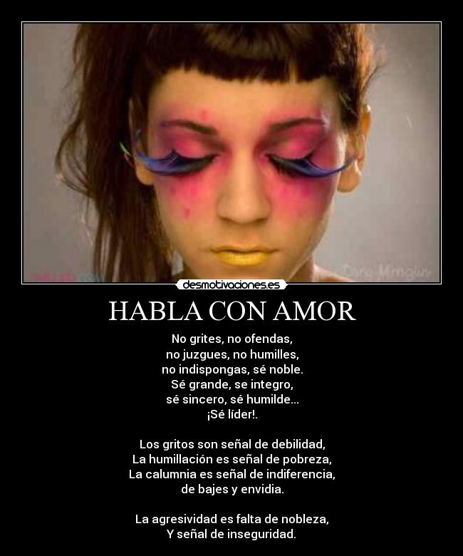 HABLA CON AMOR - No grites, no ofendas,
no juzgues, no humilles,
no indispongas, sé noble.
Sé grande, se integro,
sé sincero, sé humilde...
¡Sé líder!.

Los gritos son señal de debilidad,
La humillación es señal de pobreza,
La calumnia es señal de indiferencia,
de bajes y envidia.

La agresividad es falta de nobleza,
Y señal de inseguridad.