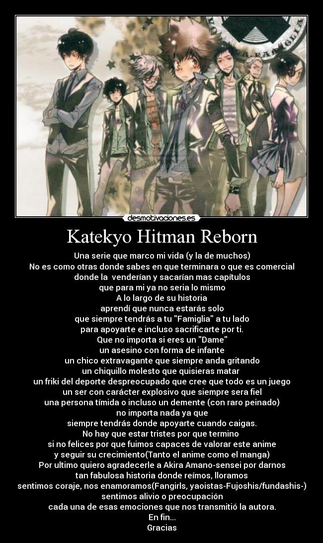 Katekyo Hitman Reborn - Una serie que marco mi vida (y la de muchos)
No es como otras donde sabes en que terminara o que es comercial
donde la venderían y sacarían mas capítulos
que para mi ya no seria lo mismo
A lo largo de su historia
aprendí que nunca estarás solo
que siempre tendrás a tu Famiglia a tu lado
para apoyarte e incluso sacrificarte por ti.
Que no importa si eres un Dame
un asesino con forma de infante
un chico extravagante que siempre anda gritando
un chiquillo molesto que quisieras matar
un friki del deporte despreocupado que cree que todo es un juego
un ser con carácter explosivo que siempre sera fiel
una persona tímida o incluso un demente (con raro peinado)
no importa nada ya que
siempre tendrás donde apoyarte cuando caigas.
No hay que estar tristes por que termino
si no felices por que fuimos capaces de valorar este anime
y seguir su crecimiento(Tanto el anime como el manga)
Por ultimo quiero agradecerle a Akira Amano-sensei por darnos
tan fabulosa historia donde reímos, lloramos
sentimos coraje, nos enamoramos(Fangirls, yaoistas-Fujoshis/fundashis-)
sentimos alivio o preocupación
cada una de esas emociones que nos transmitió la autora.
En fin...
Gracias