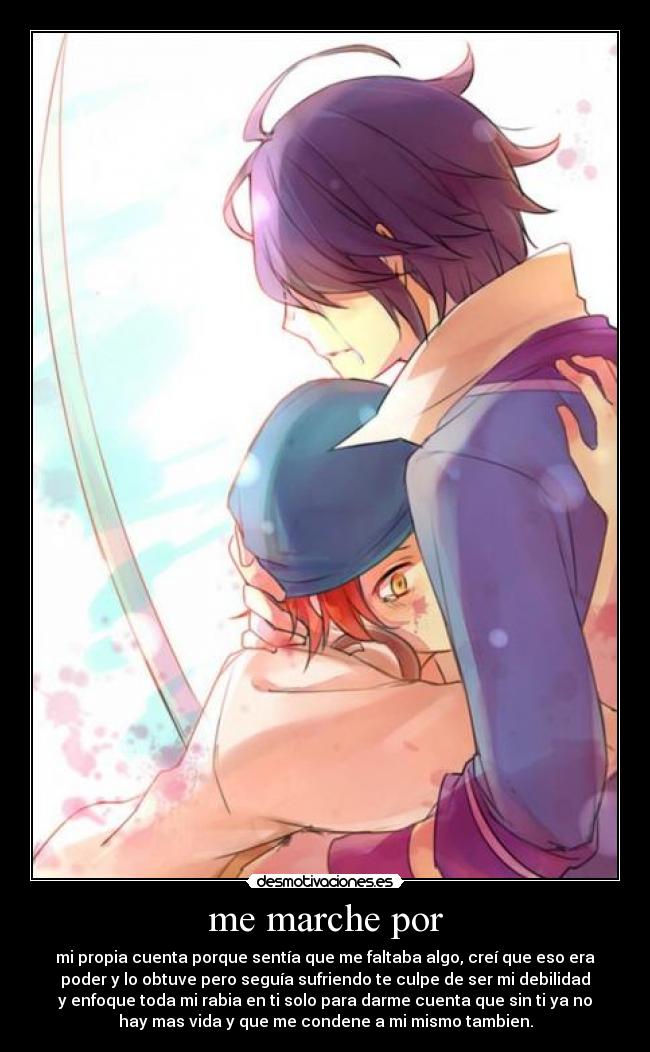 me marche por - mi propia cuenta porque sentía que me faltaba algo, creí que eso era
poder y lo obtuve pero seguía sufriendo te culpe de ser mi debilidad
y enfoque toda mi rabia en ti solo para darme cuenta que sin ti ya no
hay mas vida y que me condene a mi mismo tambien.