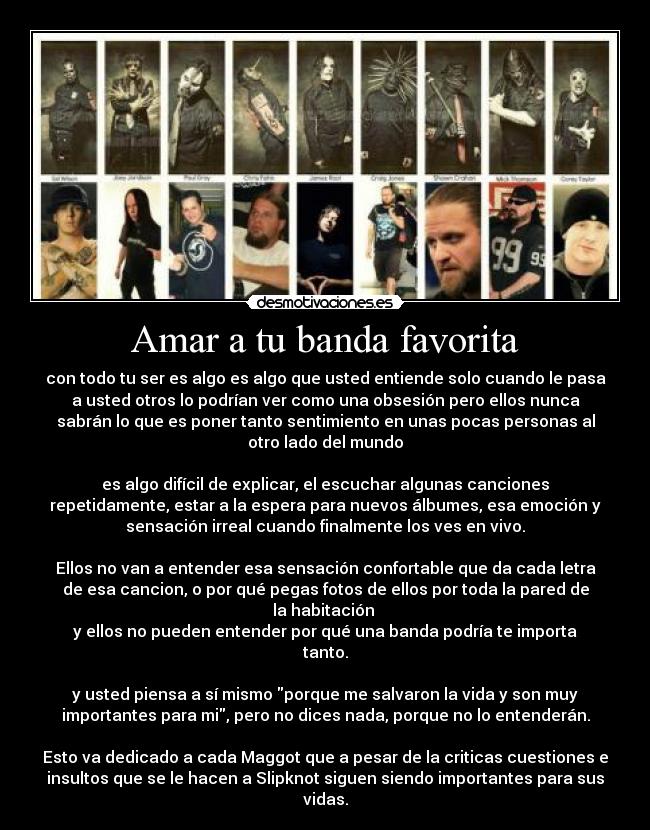 Amar a tu banda favorita - con todo tu ser es algo es algo que usted entiende solo cuando le pasa
a usted otros lo podrían ver como una obsesión pero ellos nunca
sabrán lo que es poner tanto sentimiento en unas pocas personas al
otro lado del mundo

es algo difícil de explicar, el escuchar algunas canciones
repetidamente, estar a la espera para nuevos álbumes, esa emoción y
sensación irreal cuando finalmente los ves en vivo.

Ellos no van a entender esa sensación confortable que da cada letra
de esa cancion, o por qué pegas fotos de ellos por toda la pared de
la habitación 
y ellos no pueden entender por qué una banda podría te importa
tanto.

y usted piensa a sí mismo porque me salvaron la vida y son muy
importantes para mi, pero no dices nada, porque no lo entenderán.

Esto va dedicado a cada Maggot que a pesar de la criticas cuestiones e
insultos que se le hacen a Slipknot siguen siendo importantes para sus
vidas.